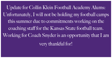 Update for Collin Klein Football Academy Alums:
Unfortunately, I will not be holding my football camps this summer due to commitments working on the coaching staff for the Kansas State football team. Working for Coach Snyder is an opportunity that I am very thankful for!  